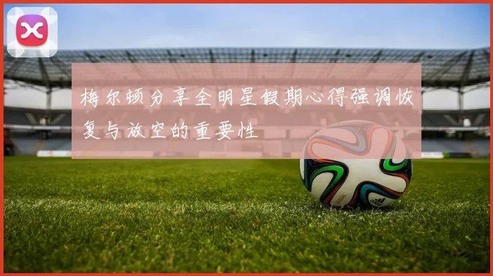 梅尔顿分享全明星假期心得强调恢复与放空的重要性
