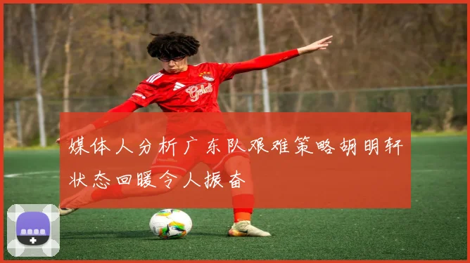 媒体人分析广东队艰难策略胡明轩状态回暖令人振奋