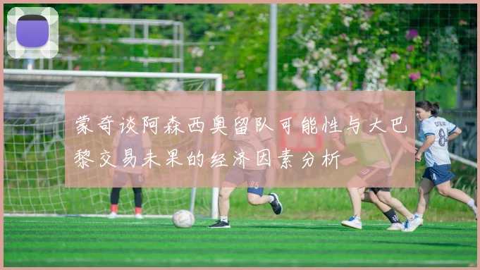 蒙奇谈阿森西奥留队可能性与大巴黎交易未果的经济因素分析