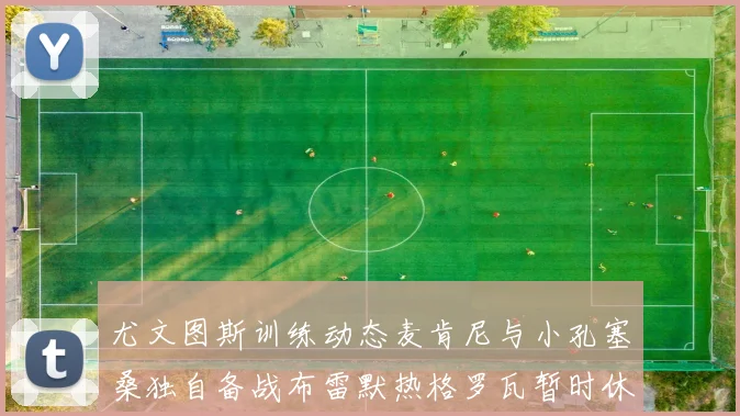 尤文图斯训练动态麦肯尼与小孔塞桑独自备战布雷默热格罗瓦暂时休息