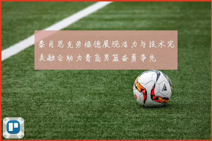 泰肖恩克劳福德展现活力与技术完美融合助力青岛男篮奋勇争先