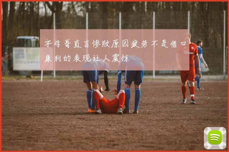 字母哥直言惨败原因疲劳不是借口康利的表现让人震惊