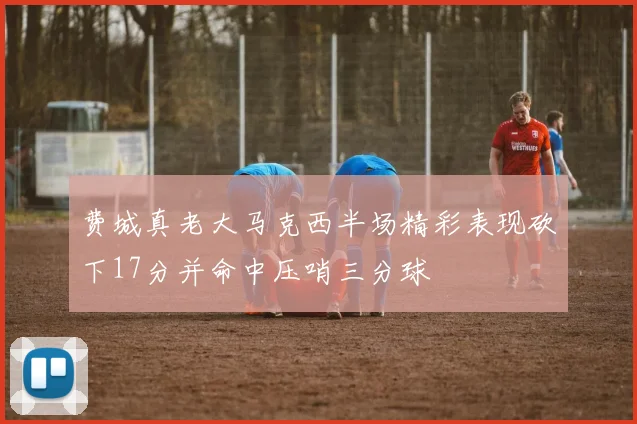 费城真老大马克西半场精彩表现砍下17分并命中压哨三分球