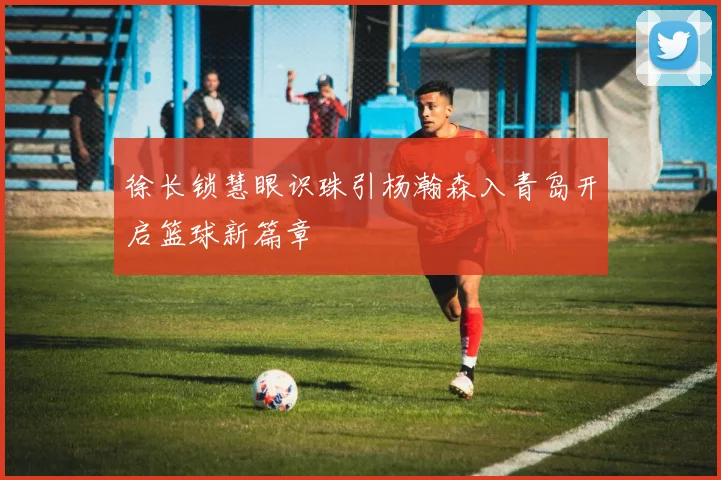 徐长锁慧眼识珠引杨瀚森入青岛开启篮球新篇章