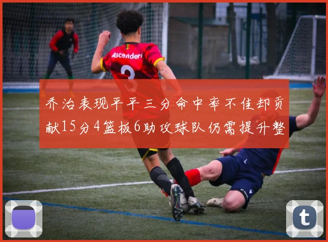 乔治表现平平三分命中率不佳却贡献15分4篮板6助攻球队仍需提升整体状态