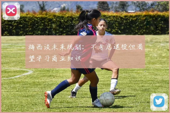 梅西谈未来规划：不考虑退役但渴望学习商业知识