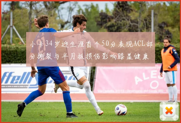 小卡34岁迎生涯首个50分表现ACL部分撕裂与半月板损伤影响膝盖健康
