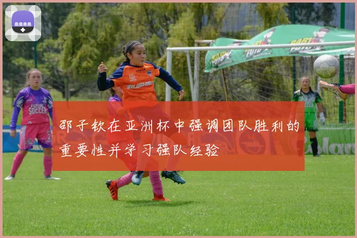 邵子钦在亚洲杯中强调团队胜利的重要性并学习强队经验