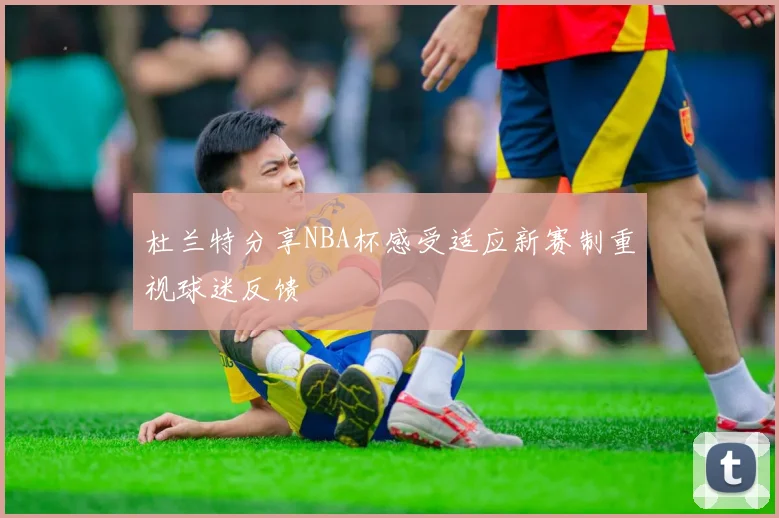 杜兰特分享NBA杯感受适应新赛制重视球迷反馈