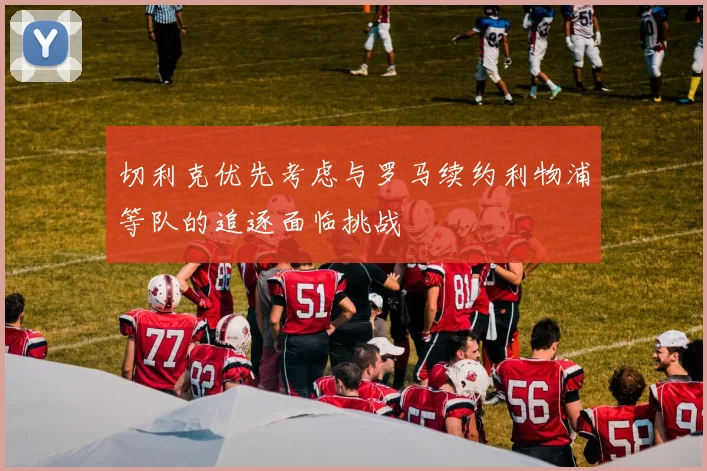 切利克优先考虑与罗马续约利物浦等队的追逐面临挑战
