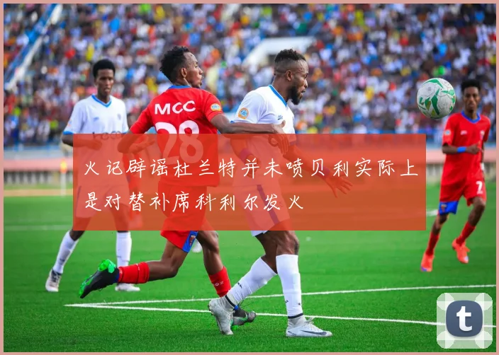 火记辟谣杜兰特并未喷贝利实际上是对替补席科利尔发火