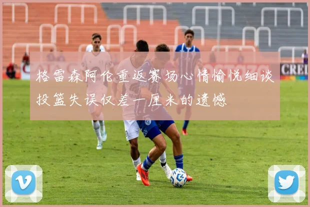 格雷森阿伦重返赛场心情愉悦细谈投篮失误仅差一厘米的遗憾