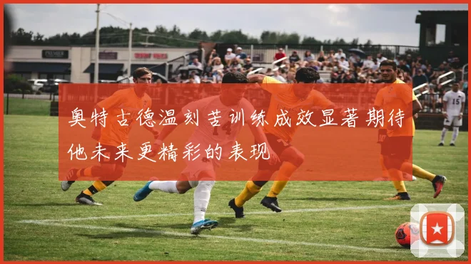 奥特古德温刻苦训练成效显著期待他未来更精彩的表现