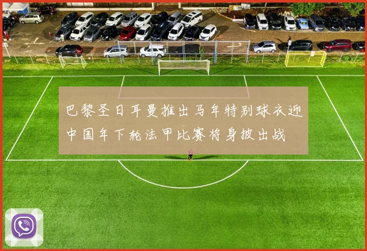巴黎圣日耳曼推出马年特别球衣迎中国年下轮法甲比赛将身披出战
