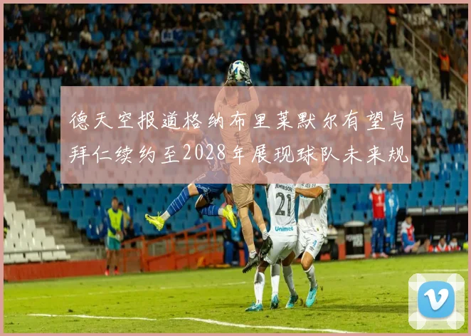 德天空报道格纳布里莱默尔有望与拜仁续约至2028年展现球队未来规划