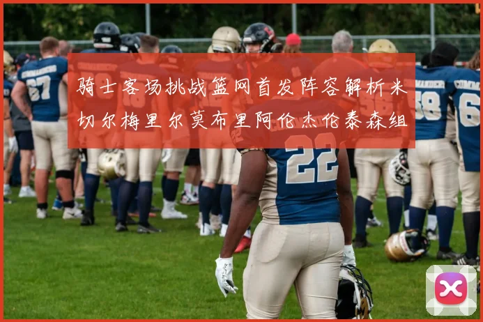 骑士客场挑战篮网首发阵容解析米切尔梅里尔莫布里阿伦杰伦泰森组合亮点
