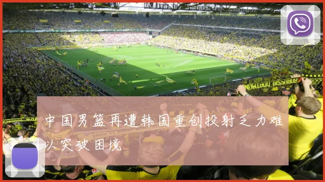 中国男篮再遭韩国重创投射乏力难以突破困境