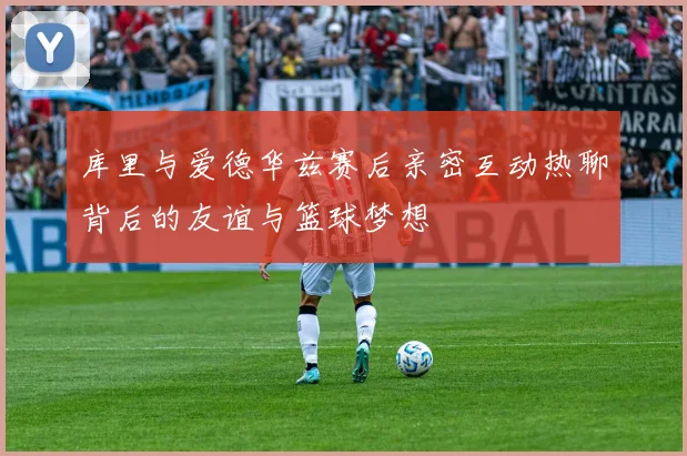 库里与爱德华兹赛后亲密互动热聊背后的友谊与篮球梦想
