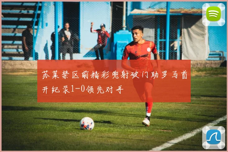 苏莱禁区前精彩兜射破门助罗马首开纪录1-0领先对手