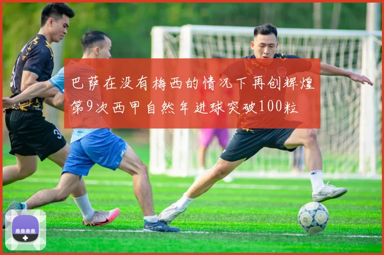 巴萨在没有梅西的情况下再创辉煌第9次西甲自然年进球突破100粒