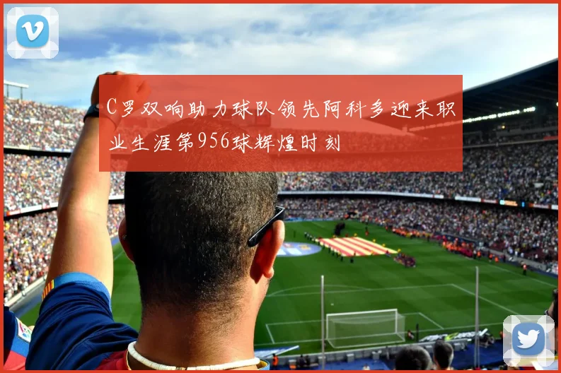C罗双响助力球队领先阿科多迎来职业生涯第956球辉煌时刻