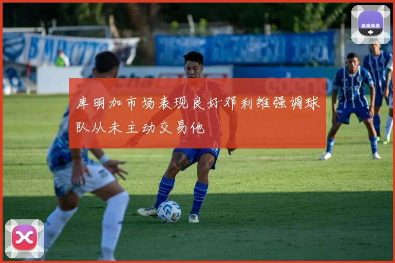 库明加市场表现良好邓利维强调球队从未主动交易他