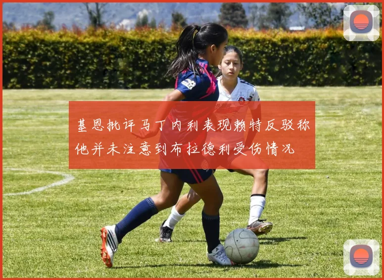 基恩批评马丁内利表现赖特反驳称他并未注意到布拉德利受伤情况