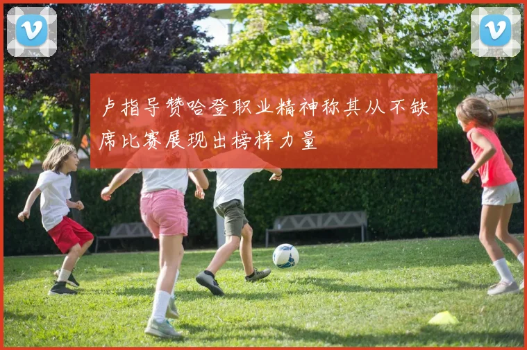 卢指导赞哈登职业精神称其从不缺席比赛展现出榜样力量