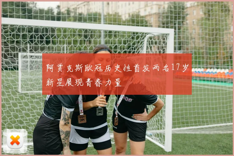 阿贾克斯欧冠历史性首发两名17岁新星展现青春力量
