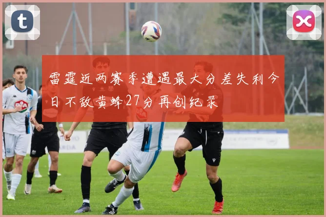 雷霆近两赛季遭遇最大分差失利今日不敌黄蜂27分再创纪录