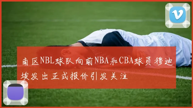 南区NBL球队向前NBA和CBA球员穆迪埃发出正式报价引发关注