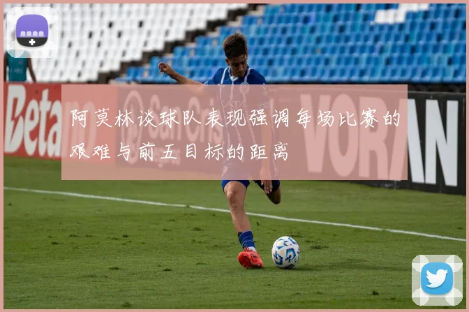 阿莫林谈球队表现强调每场比赛的艰难与前五目标的距离