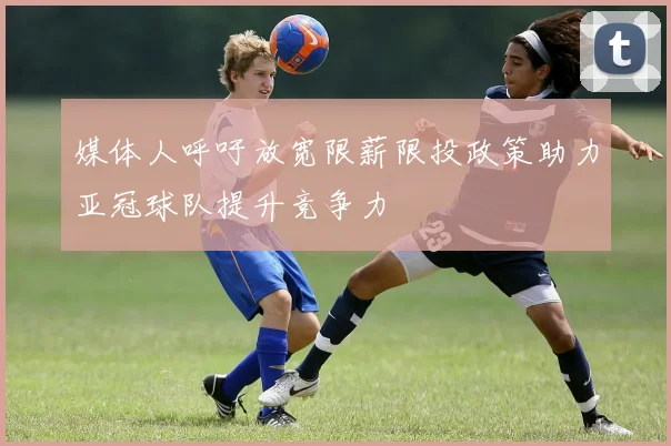 媒体人呼吁放宽限薪限投政策助力亚冠球队提升竞争力