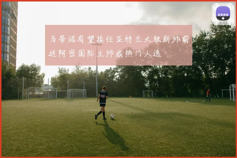 马蒂诺有望接任亚特兰大联新帅前迈阿密国际主帅成热门人选
