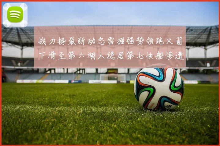 战力榜最新动态雷掘强势领跑火箭下滑至第六湖人稳居第七快船惨遭重创跌至二十七位
