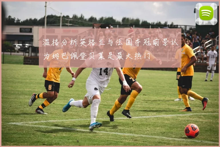温格分析英格兰与法国夺冠前景认为姆巴佩登贝莱是最大热门