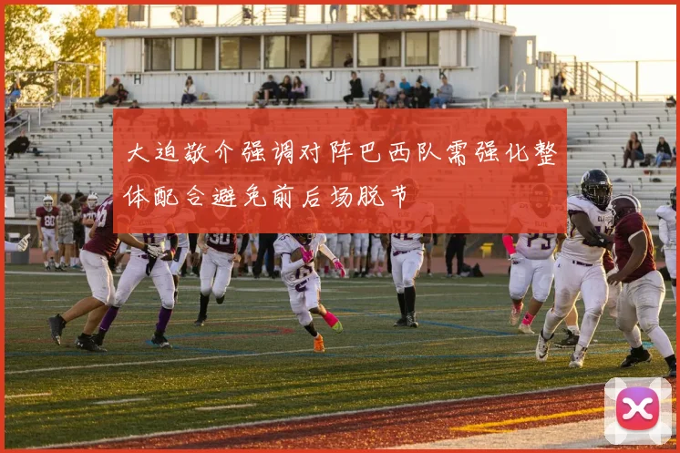 大迫敬介强调对阵巴西队需强化整体配合避免前后场脱节