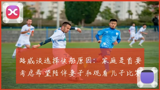 路威谈选择快船原因：家庭是首要考虑希望陪伴妻子和观看儿子比赛