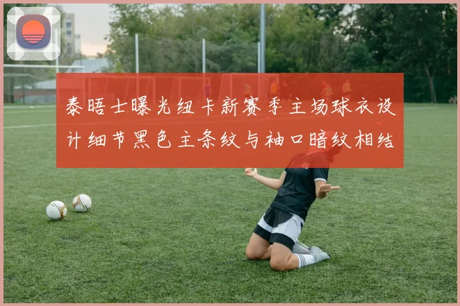 泰晤士曝光纽卡新赛季主场球衣设计细节黑色主条纹与袖口暗纹相结合