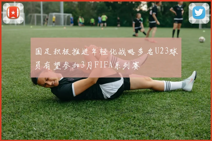 国足积极推进年轻化战略多名U23球员有望参加3月FIFA系列赛